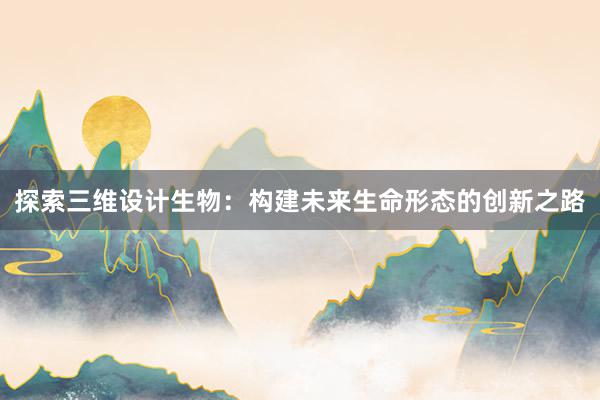 探索三维设计生物：构建未来生命形态的创新之路